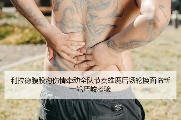 利拉德腹股沟伤情牵动全队节奏雄鹿后场轮换面临新一轮严峻考验