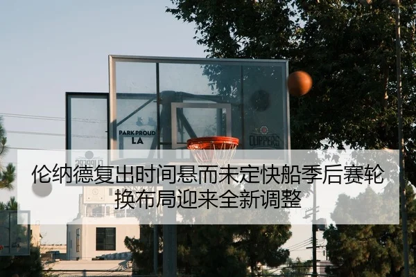 伦纳德复出时间悬而未定快船季后赛轮换布局迎来全新调整