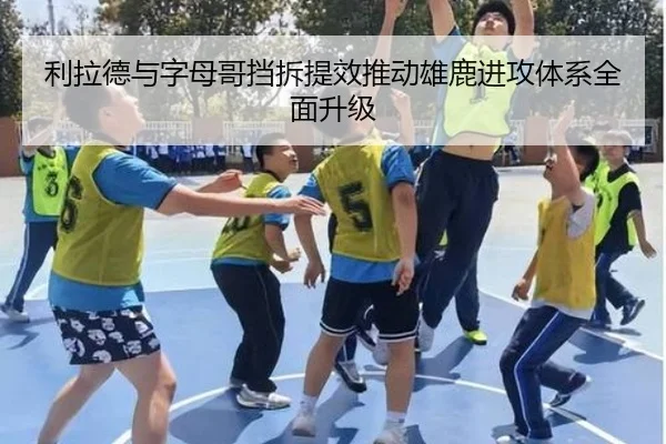 利拉德与字母哥挡拆提效推动雄鹿进攻体系全面升级